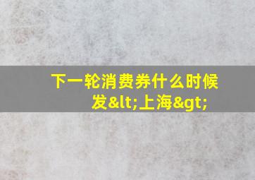 下一轮消费券什么时候发<上海>